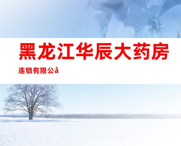 黑龙江华辰大药房连锁有限公司福兴店